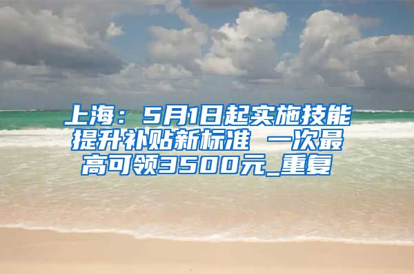 上海：5月1日起实施技能提升补贴新标准 一次最高可领3500元_重复