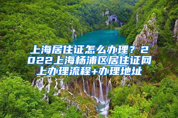 上海居住证怎么办理？2022上海杨浦区居住证网上办理流程+办理地址