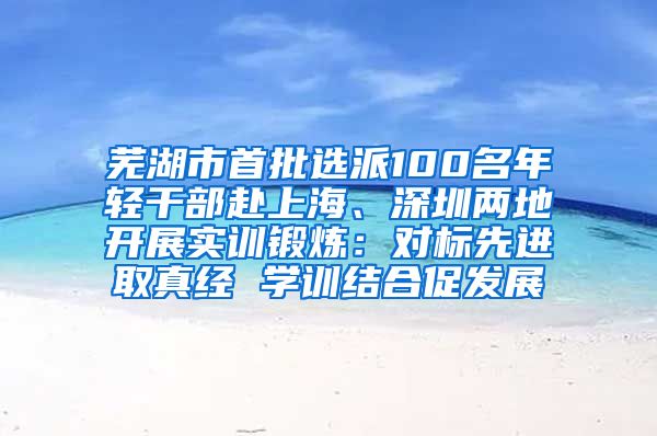 芜湖市首批选派100名年轻干部赴上海、深圳两地开展实训锻炼：对标先进取真经 学训结合促发展