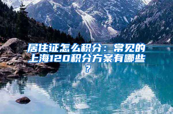 居住证怎么积分：常见的上海120积分方案有哪些？