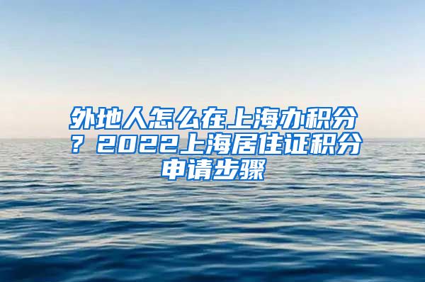 外地人怎么在上海办积分？2022上海居住证积分申请步骤