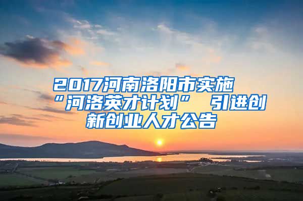 2017河南洛阳市实施“河洛英才计划” 引进创新创业人才公告