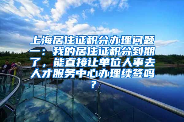 上海居住证积分办理问题一：我的居住证积分到期了，能直接让单位人事去人才服务中心办理续签吗？