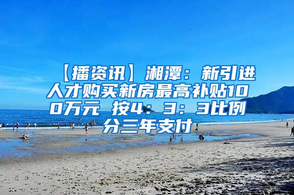 【播资讯】湘潭：新引进人才购买新房最高补贴100万元 按4：3：3比例分三年支付