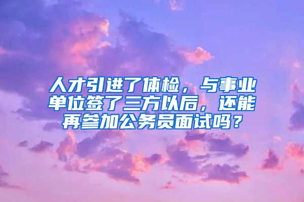 人才引进了体检，与事业单位签了三方以后，还能再参加公务员面试吗？