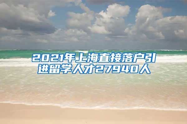 2021年上海直接落户引进留学人才27940人