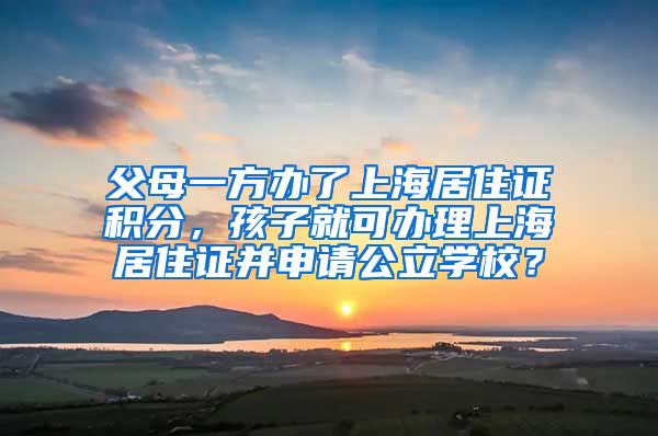 父母一方办了上海居住证积分，孩子就可办理上海居住证并申请公立学校？