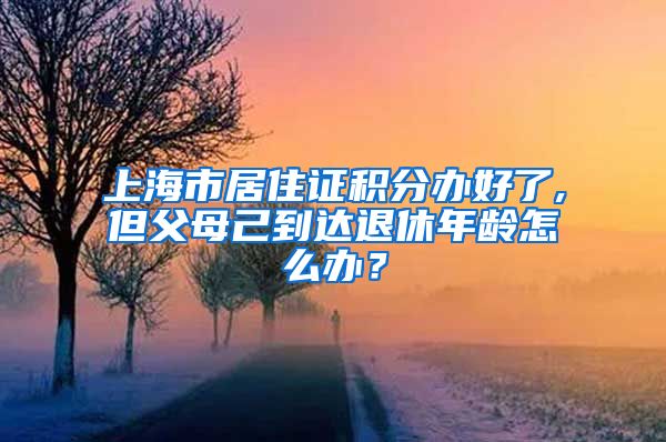 上海市居住证积分办好了,但父母己到达退休年龄怎么办？