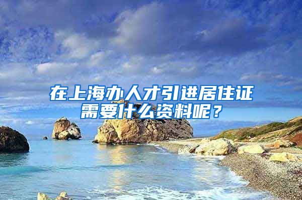 在上海办人才引进居住证需要什么资料呢？