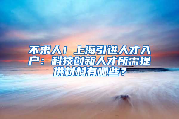 不求人！上海引进人才入户：科技创新人才所需提供材料有哪些？