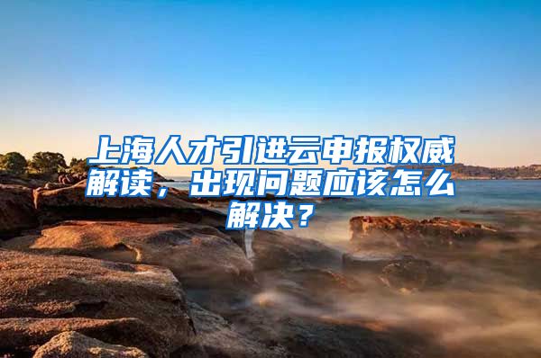 上海人才引进云申报权威解读，出现问题应该怎么解决？