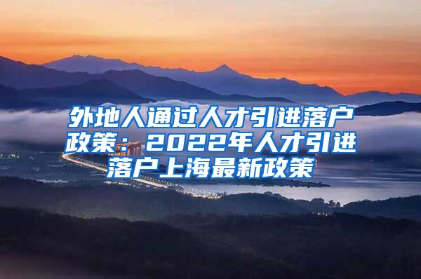 外地人通过人才引进落户政策：2022年人才引进落户上海最新政策