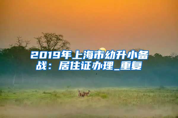 2019年上海市幼升小备战：居住证办理_重复