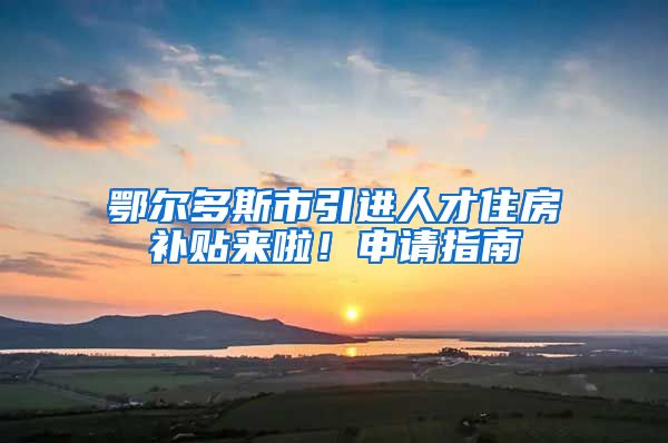 鄂尔多斯市引进人才住房补贴来啦！申请指南→