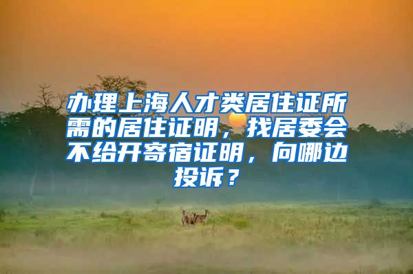 办理上海人才类居住证所需的居住证明，找居委会不给开寄宿证明，向哪边投诉？