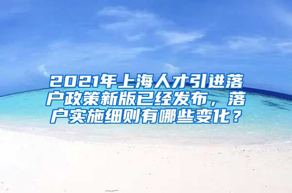 2021年上海人才引进落户政策新版已经发布，落户实施细则有哪些变化？