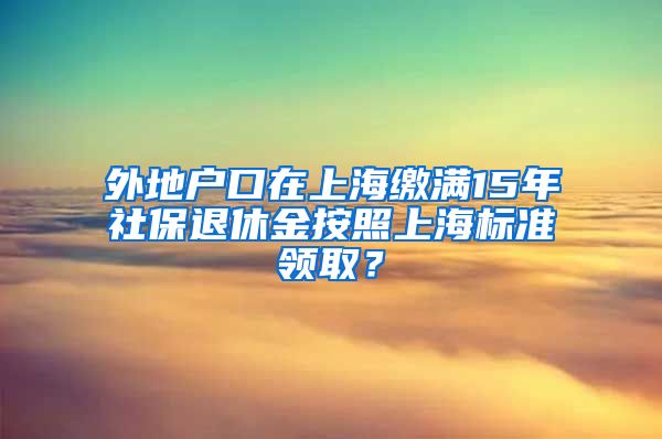 外地户口在上海缴满15年社保退休金按照上海标准领取？