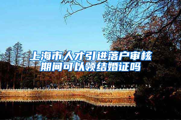 上海市人才引进落户审核期间可以领结婚证吗
