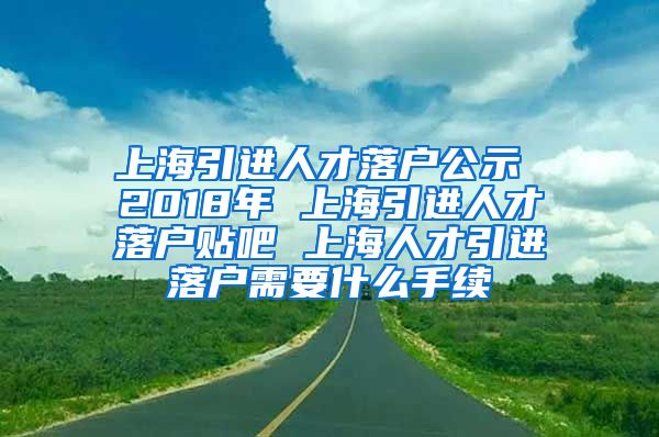 上海引进人才落户公示 2018年 上海引进人才落户贴吧 上海人才引进落户需要什么手续