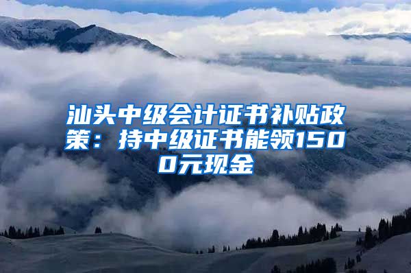 汕头中级会计证书补贴政策：持中级证书能领1500元现金