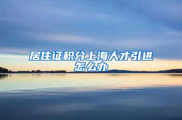 居住证积分上海人才引进怎么办