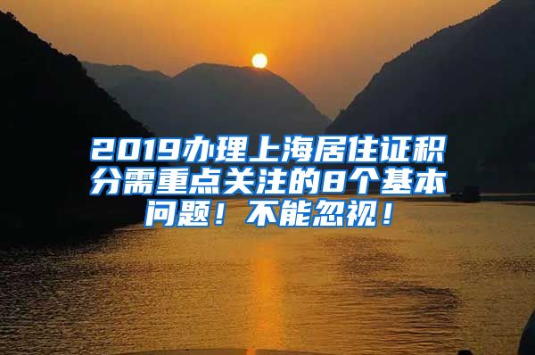 2019办理上海居住证积分需重点关注的8个基本问题！不能忽视！