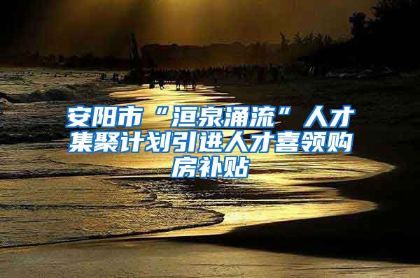 安阳市“洹泉涌流”人才集聚计划引进人才喜领购房补贴