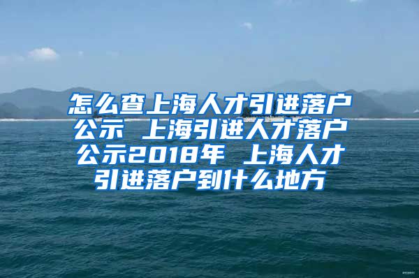 怎么查上海人才引进落户公示 上海引进人才落户公示2018年 上海人才引进落户到什么地方