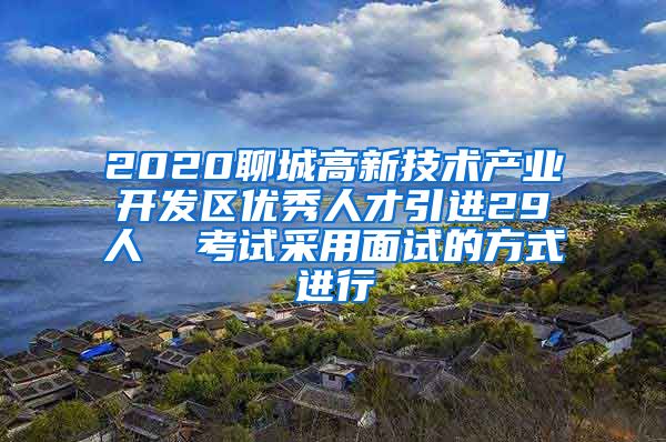 2020聊城高新技术产业开发区优秀人才引进29人  考试采用面试的方式进行