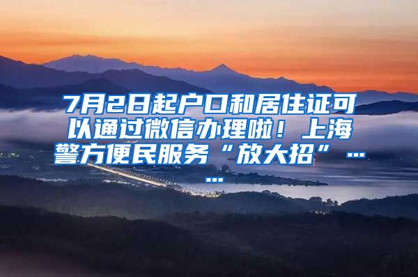 7月2日起户口和居住证可以通过微信办理啦！上海警方便民服务“放大招”……