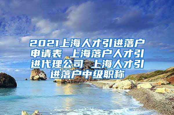 2021上海人才引进落户申请表 上海落户人才引进代理公司 上海人才引进落户中级职称