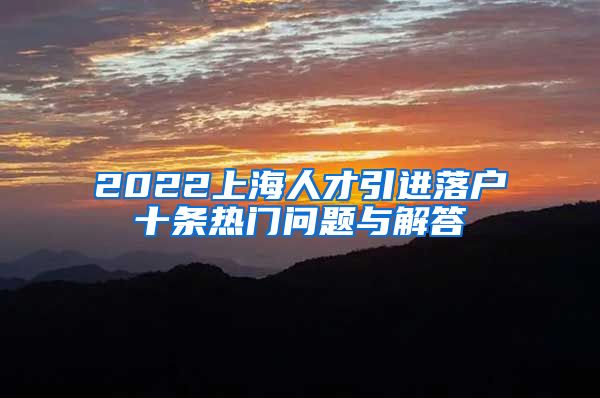 2022上海人才引进落户十条热门问题与解答