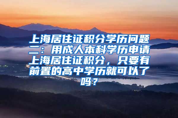 上海居住证积分学历问题二：用成人本科学历申请上海居住证积分，只要有前置的高中学历就可以了吗？