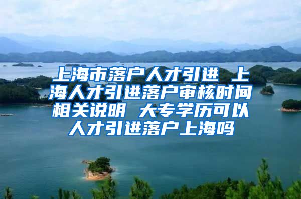 上海市落户人才引进 上海人才引进落户审核时间相关说明 大专学历可以人才引进落户上海吗