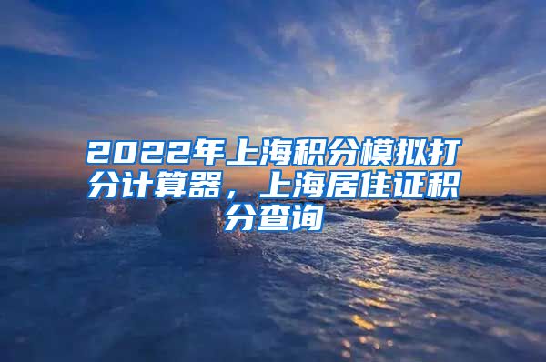2022年上海积分模拟打分计算器，上海居住证积分查询