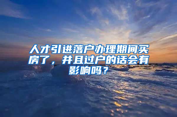 人才引进落户办理期间买房了，并且过户的话会有影响吗？