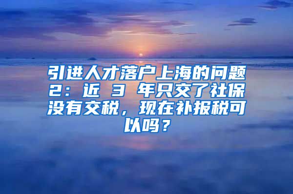 引进人才落户上海的问题2：近 3 年只交了社保没有交税，现在补报税可以吗？