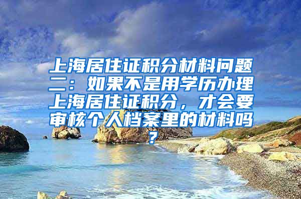 上海居住证积分材料问题二：如果不是用学历办理上海居住证积分，才会要审核个人档案里的材料吗？