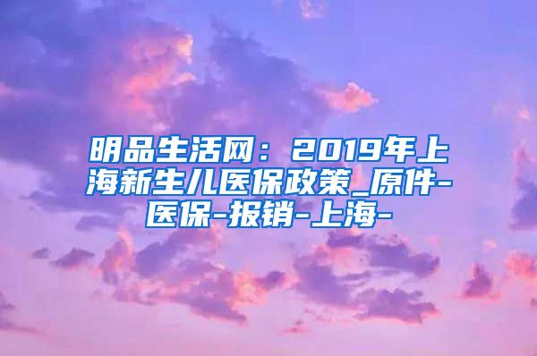 明品生活网：2019年上海新生儿医保政策_原件-医保-报销-上海-