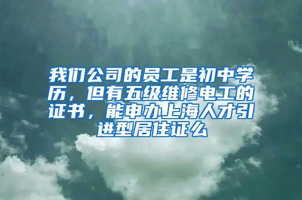 我们公司的员工是初中学历，但有五级维修电工的证书，能申办上海人才引进型居住证么