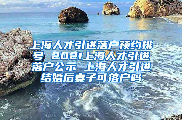 上海人才引进落户预约排号 2021上海人才引进落户公示 上海人才引进结婚后妻子可落户吗