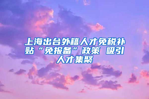 上海出台外籍人才免税补贴“免报备”政策 吸引人才集聚