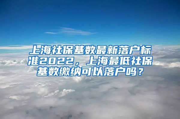 上海社保基数最新落户标准2022，上海最低社保基数缴纳可以落户吗？