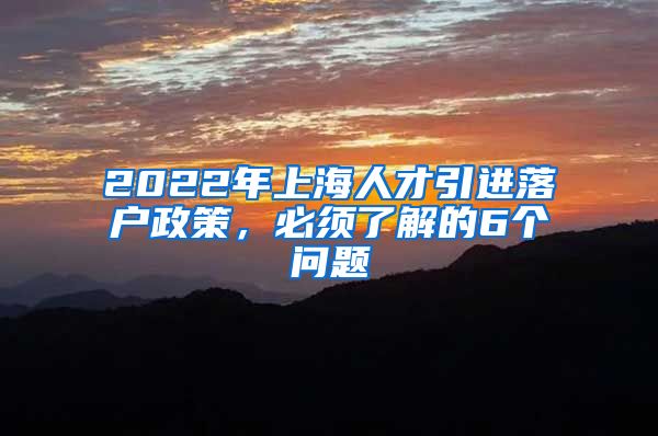 2022年上海人才引进落户政策，必须了解的6个问题