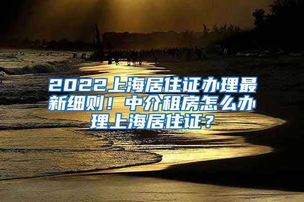 2022上海居住证办理最新细则！中介租房怎么办理上海居住证？