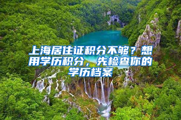 上海居住证积分不够？想用学历积分，先检查你的学历档案