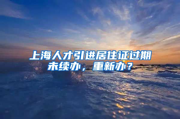 上海人才引进居住证过期未续办，重新办？