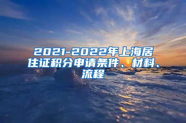 2021-2022年上海居住证积分申请条件、材料、流程