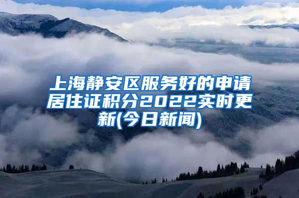 上海静安区服务好的申请居住证积分2022实时更新(今日新闻)
