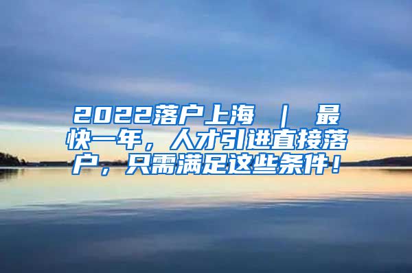 2022落户上海 ｜ 最快一年，人才引进直接落户，只需满足这些条件！